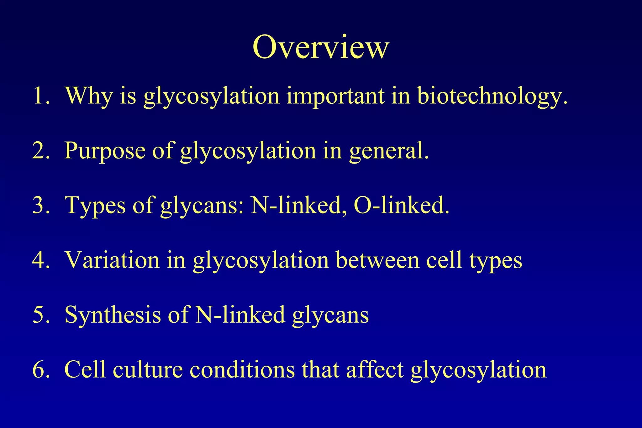 Overview
1. Why is glycosylation important in biotechnology.

2. Purpose of glycosylation in general.

3. Types of glycans: N-linked, O-linked.

4. Variation in glycosylation between cell types

5. Synthesis of N-linked glycans

6. Cell culture conditions that affect glycosylation
 
