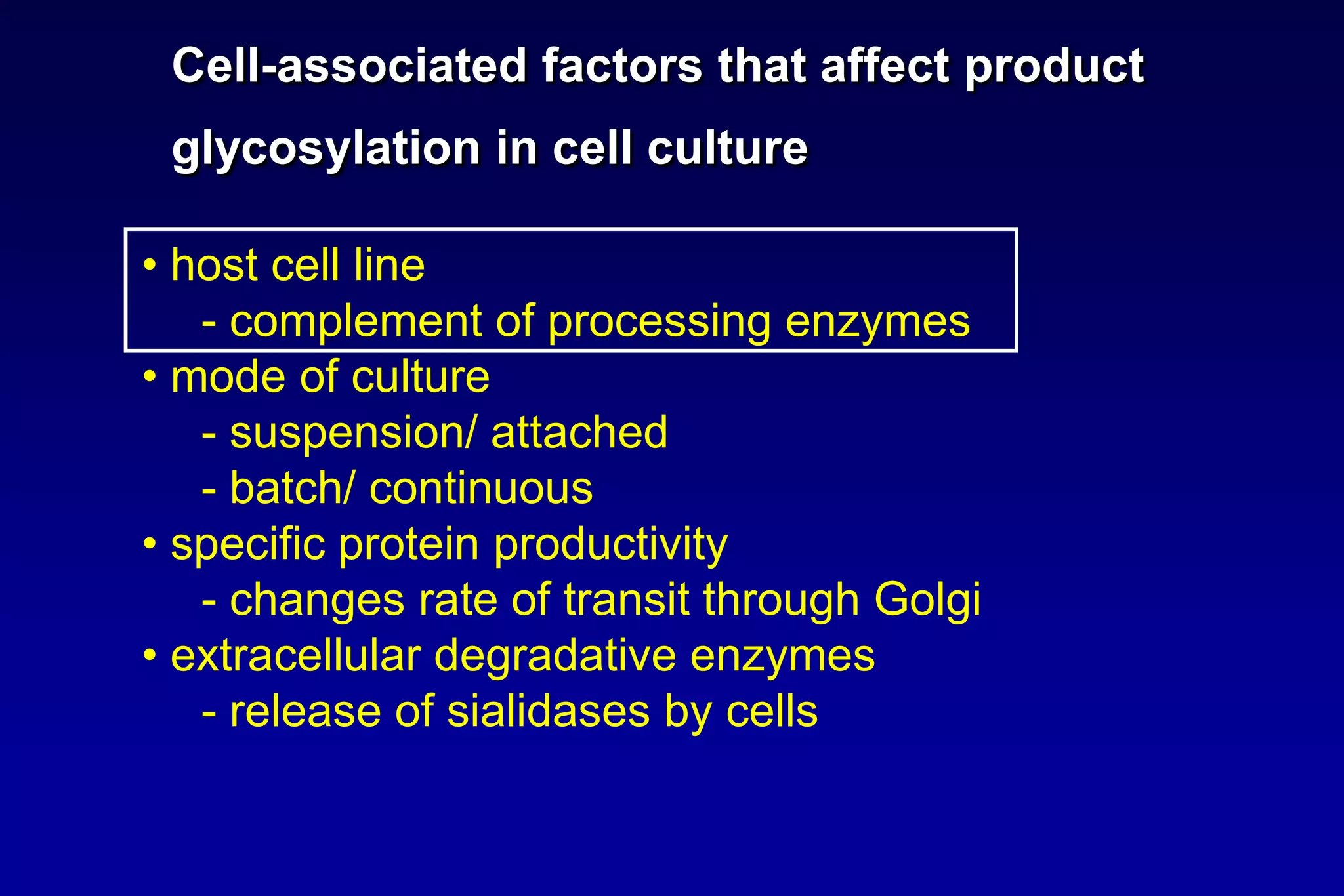 Cell-associated factors that affect product
 glycosylation in cell culture

• host cell line
   - complement of processing enzymes
• mode of culture
   - suspension/ attached
   - batch/ continuous
• specific protein productivity
   - changes rate of transit through Golgi
• extracellular degradative enzymes
   - release of sialidases by cells
 