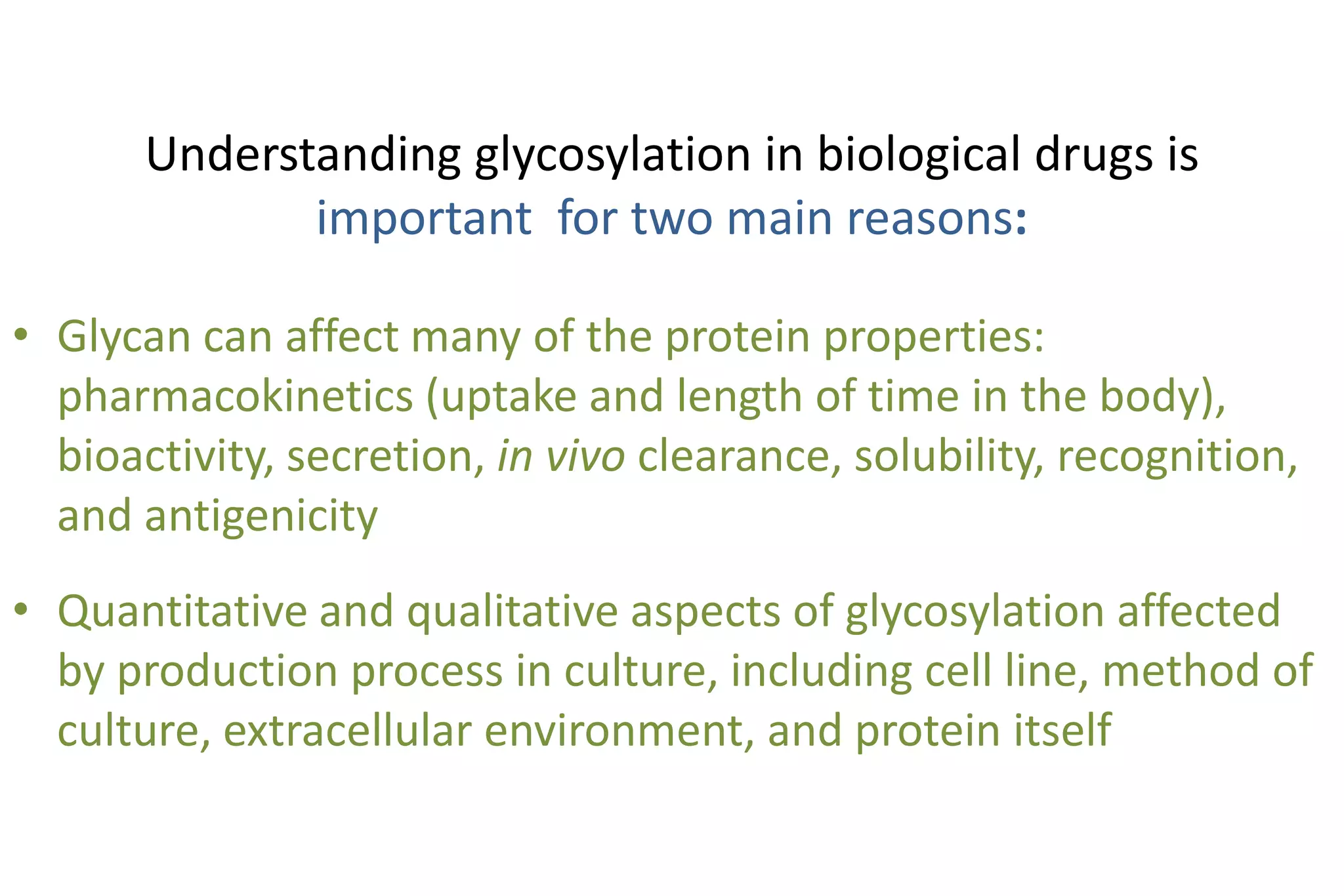Understanding glycosylation in biological drugs is
              important for two main reasons:

• Glycan can affect many of the protein properties:
  pharmacokinetics (uptake and length of time in the body),
  bioactivity, secretion, in vivo clearance, solubility, recognition,
  and antigenicity
• Quantitative and qualitative aspects of glycosylation affected
  by production process in culture, including cell line, method of
  culture, extracellular environment, and protein itself
 