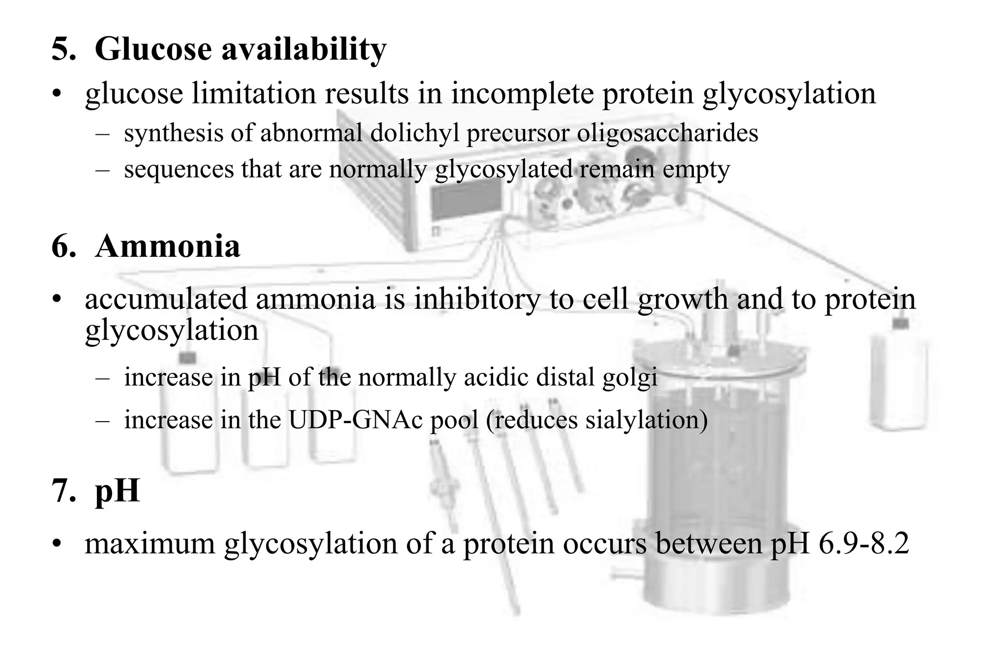 5. Glucose availability
• glucose limitation results in incomplete protein glycosylation
   – synthesis of abnormal dolichyl precursor oligosaccharides
   – sequences that are normally glycosylated remain empty

6. Ammonia
• accumulated ammonia is inhibitory to cell growth and to protein
  glycosylation
   – increase in pH of the normally acidic distal golgi
   – increase in the UDP-GNAc pool (reduces sialylation)

7. pH
• maximum glycosylation of a protein occurs between pH 6.9-8.2
 