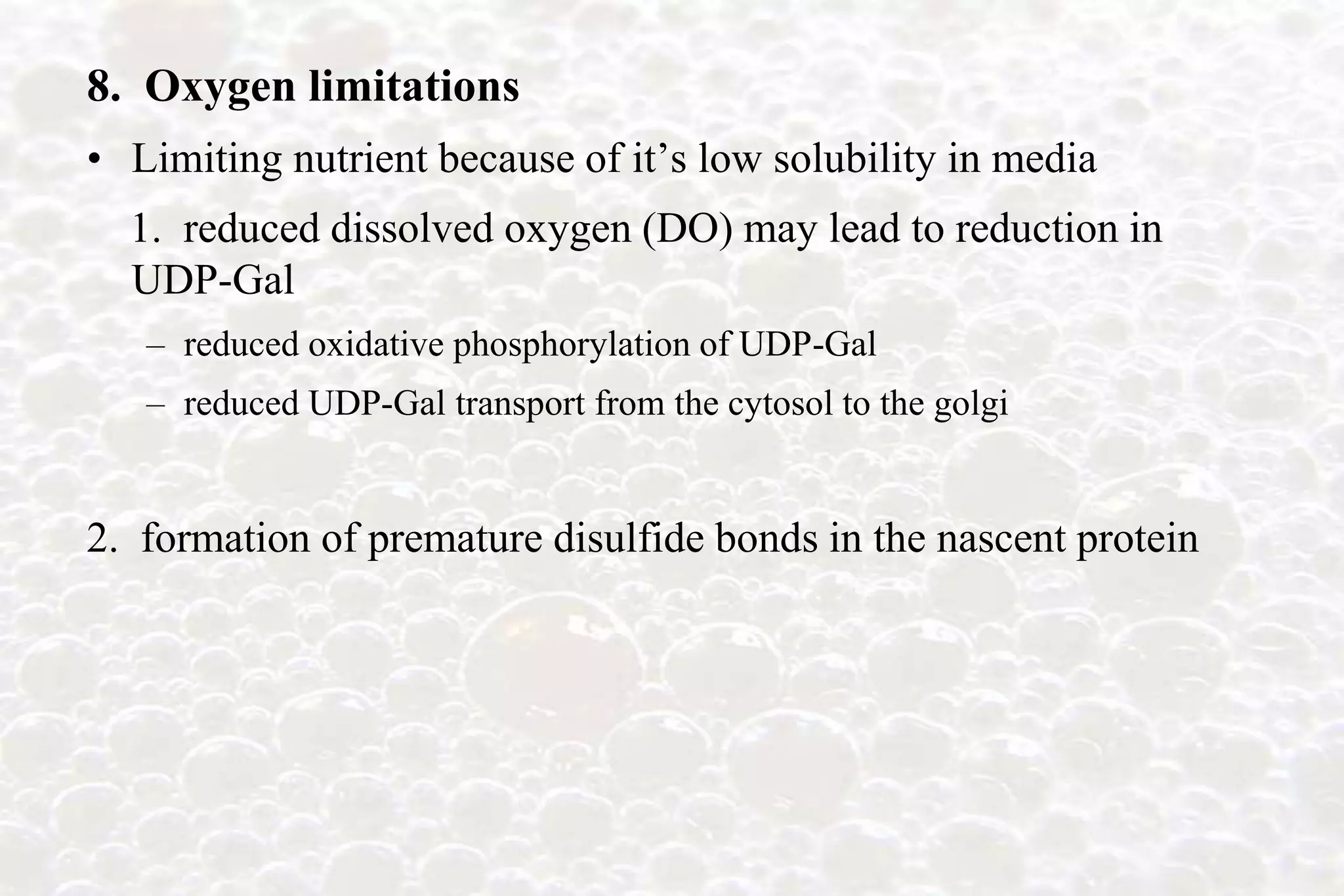 8. Oxygen limitations
• Limiting nutrient because of it’s low solubility in media
  1. reduced dissolved oxygen (DO) may lead to reduction in
  UDP-Gal
   – reduced oxidative phosphorylation of UDP-Gal
   – reduced UDP-Gal transport from the cytosol to the golgi


2. formation of premature disulfide bonds in the nascent protein
 