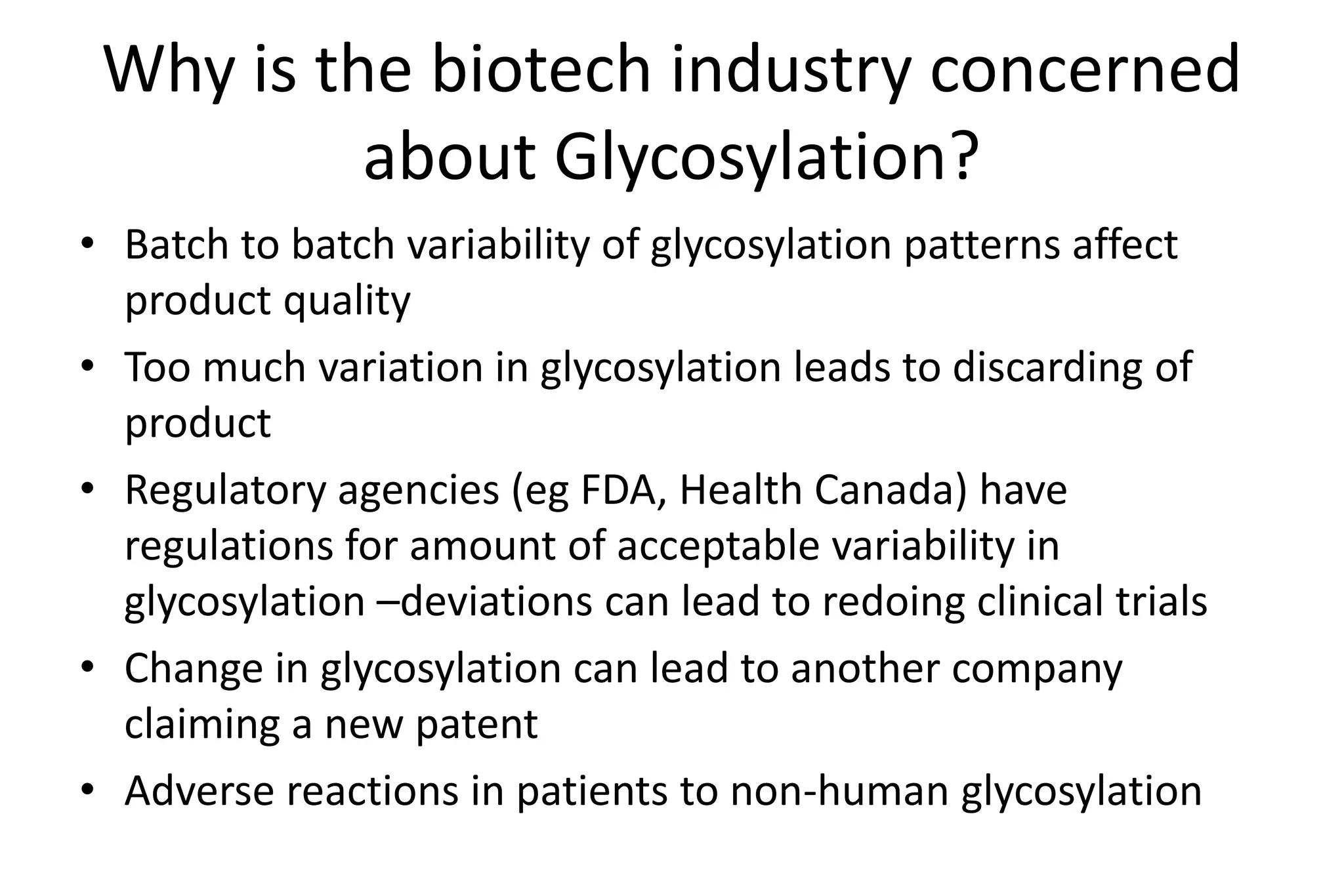 Why is the biotech industry concerned
          about Glycosylation?
• Batch to batch variability of glycosylation patterns affect
  product quality
• Too much variation in glycosylation leads to discarding of
  product
• Regulatory agencies (eg FDA, Health Canada) have
  regulations for amount of acceptable variability in
  glycosylation –deviations can lead to redoing clinical trials
• Change in glycosylation can lead to another company
  claiming a new patent
• Adverse reactions in patients to non-human glycosylation
 