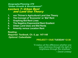 Geography/Planning 379
“Urban Growth & Development”
Lecture 7: Urban Rent
and Land Use Theory
1. von Thünen’s Agricultural Land Use Theory
2. The Concept of ‘Economic’ or ‘Bid’ Rent
3. Graphing Bid Rent Lines
4. The Negative Exponential Rent Gradient
5. Urban Land Uses and Bid Rents
6. Amenity versus Location Rent
Reading:
Required: Textbook, Ch. 6, pp. 147-148
Optional: Cadwallader
PROJECT 1 DUE TUESDAY 12:30
“It makes all the difference whether one
sees darkness through the light or
brightness through the shadows.”
– David Lindsay
 
