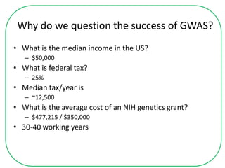 Why do we question the success of GWAS?
• What is the median income in the US?
– $50,000
• What is federal tax?
– 25%
• Median tax/year is
– ~12,500
• What is the average cost of an NIH genetics grant?
– $477,215 / $350,000
• 30-40 working years
 