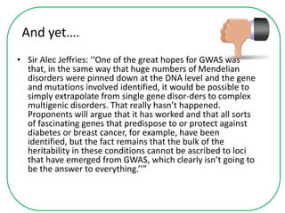 And yet….
• Sir Alec Jeffries: ‘‘One of the great hopes for GWAS was
that, in the same way that huge numbers of Mendelian
disorders were pinned down at the DNA level and the gene
and mutations involved identified, it would be possible to
simply extrapolate from single gene disor-ders to complex
multigenic disorders. That really hasn’t happened.
Proponents will argue that it has worked and that all sorts
of fascinating genes that predispose to or protect against
diabetes or breast cancer, for example, have been
identified, but the fact remains that the bulk of the
heritability in these conditions cannot be ascribed to loci
that have emerged from GWAS, which clearly isn’t going to
be the answer to everything.’’”
 