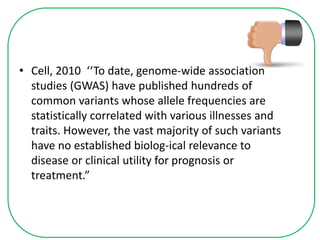 • Cell, 2010 ‘‘To date, genome-wide association
studies (GWAS) have published hundreds of
common variants whose allele frequencies are
statistically correlated with various illnesses and
traits. However, the vast majority of such variants
have no established biolog-ical relevance to
disease or clinical utility for prognosis or
treatment.”
 
