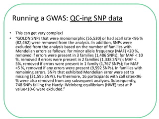 Running a GWAS: QC-ing SNP data
• This can get very complex!
• “GOLDN SNPs that were monomorphic (55,530) or had acall rate <96 %
(82,462) were removed from the analysis. In addition, SNPs were
excluded from the analysis based on the number of families with
Mendelian errors as follows: for minor allele frequency (MAF) <20 %,
removed if errors were present in 3 families (1,486 SNPs); for MAF < 10
%, removed if errors were present in 2 families (1,338 SNPs); MAF <
5%, removed if errors were present in 1 family (1,767 SNPs); for MAF
<5 %, removed if any errors were present (9,592 SNPs). In families with
remaining errors, SNPs that exhibited Mendelian error were set to
missing (31,595 SNPs). Furthermore, 16 participants with call rates<96
% were also removed from any subsequent analyses. Subsequently,
748 SNPs failing the Hardy–Weinberg equilibrium (HWE) test at P
value<10-6 were excluded.”
 