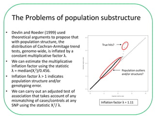 The Problems of population substructure
• Devlin and Roeder (1999) used
theoretical arguments to propose that
with population structure, the
distribution of Cochran-Armitage trend
tests, genome-wide, is inflated by a
constant multiplicative factor λ.
• We can estimate the multiplicative
inflation factor using the statistic
λ = median(Xi
2)/0.456.
• Inflation factor λ > 1 indicates
population structure and/or
genotyping error.
• We can carry out an adjusted test of
association that takes account of any
mismatching of cases/controls at any
SNP using the statistic Xi
2/ λ.
Inflation factor λ = 1.11
Population outliers
and/or structure?
True hits?
 