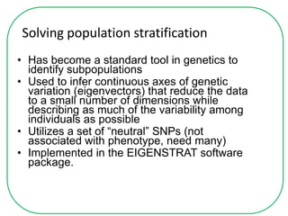 Solving population stratification
• Has become a standard tool in genetics to
identify subpopulations
• Used to infer continuous axes of genetic
variation (eigenvectors) that reduce the data
to a small number of dimensions while
describing as much of the variability among
individuals as possible
• Utilizes a set of “neutral” SNPs (not
associated with phenotype, need many)
• Implemented in the EIGENSTRAT software
package.
 