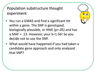 Population substructure thought
experiment
• You run a GWAS and find a significant hit
within a gene. The SNP is genotyped,
biologically plausible, in HWE (p>.05) and has
a MAF = .13. However, your λ=1.56! So you
decide not to use the SNP.
• What would have happened if you had taken a
candidate gene approach and only analyzed
that SNP?
 