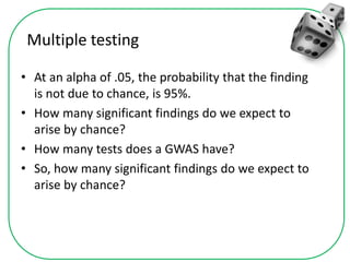 Multiple testing
• At an alpha of .05, the probability that the finding
is not due to chance, is 95%.
• How many significant findings do we expect to
arise by chance?
• How many tests does a GWAS have?
• So, how many significant findings do we expect to
arise by chance?
 