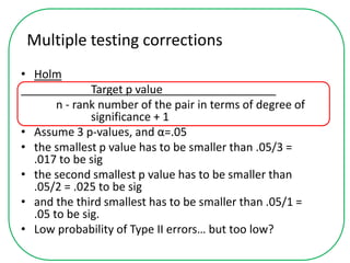 Multiple testing corrections
• Holm
Target p value__________________
n - rank number of the pair in terms of degree of
significance + 1
• Assume 3 p-values, and α=.05
• the smallest p value has to be smaller than .05/3 =
.017 to be sig
• the second smallest p value has to be smaller than
.05/2 = .025 to be sig
• and the third smallest has to be smaller than .05/1 =
.05 to be sig.
• Low probability of Type II errors… but too low?
 