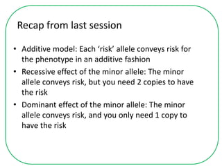 Recap from last session
• Additive model: Each ‘risk’ allele conveys risk for
the phenotype in an additive fashion
• Recessive effect of the minor allele: The minor
allele conveys risk, but you need 2 copies to have
the risk
• Dominant effect of the minor allele: The minor
allele conveys risk, and you only need 1 copy to
have the risk
 