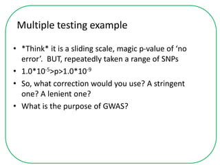 Multiple testing example
• *Think* it is a sliding scale, magic p-value of ‘no
error’. BUT, repeatedly taken a range of SNPs
• 1.0*10-5>p>1.0*10-9
• So, what correction would you use? A stringent
one? A lenient one?
• What is the purpose of GWAS?
 
