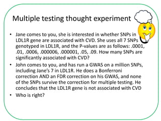 Multiple testing thought experiment
• Jane comes to you, she is interested in whether SNPs in
LDL1R gene are associated with CVD. She uses all 7 SNPs
genotyped in LDL1R, and the P-values are as follows: .0001,
.01, .0006, .000006, .000001, .05, .09. How many SNPs are
significantly associated with CVD?
• John comes to you, and has run a GWAS on a million SNPs,
including Jane’s 7 in LDL1R. He does a Bonferroni
correction AND an FDR correction on his GWAS, and none
of the SNPs survive the correction for multiple testing. He
concludes that the LDL1R gene is not associated with CVD
• Who is right?
 