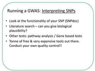 Running a GWAS: Interpreting SNPs
• Look at the functionality of your SNP (SNPdoc)
• Literature search – can you give biological
plausibility?
• Other tests: pathway analysis / Gene based tests
• Tonne of free & very expensive tools out there.
Conduct your own quality control!!
 