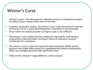 Winner’s Curse
• ‘Winner's curse’ = the phenomenon whereby winners at competitive auctions
are likely to pay in excess of the value of the item.
• In genetic association studies, the winner's curse is the phenomenon whereby
the disease risk of a newly identified genetic association is overestimated.
• Occurs when the statistical power of original study is not sufficient.
• The winner's curse implies that the sample size required for confirmatory
study will be underestimated, resulting in failure of replication study to
corroborate the association.
• The winner's curse is common in genome-wide association (GWA) studies
because most single-GWA studies are underpowered to detect small genetic
effects at a stringent genome-wide significance level.
• What are the solutions? Large GWAS (or a meta-analysis)
 