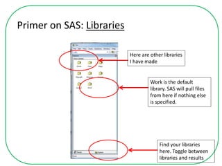 Primer on SAS: Libraries
Find your libraries
here. Toggle between
libraries and results
Work is the default
library. SAS will pull files
from here if nothing else
is specified.
Here are other libraries
I have made
 