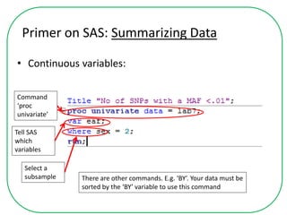 Primer on SAS: Summarizing Data
• Continuous variables:
Command
‘proc
univariate’
Tell SAS
which
variables
Select a
subsample There are other commands. E.g. ‘BY’. Your data must be
sorted by the ‘BY’ variable to use this command
 