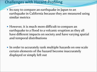 Challenges with Hazard Profiling
 Its easy to compare an earthquake in Japan to an
earthquake in California because they are measured using
similar metrics
 However, it is much more difficult to compare an
earthquake to a flood to a volcanic eruption as they all
have different impacts on society and have varying spatial
and temporal distributions
 In order to accurately rank multiple hazards on one scale
certain elements of the hazard become inaccurately
displayed or simply left out
 
