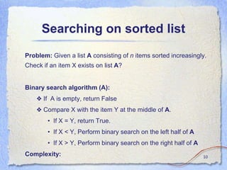 Searching on sorted list
Problem: Given a list A consisting of n items sorted increasingly.
Check if an item X exists on list A?
Binary search algorithm (A):
❖ If A is empty, return False
❖ Compare X with the item Y at the middle of A.
• If X = Y, return True.
• If X < Y, Perform binary search on the left half of A
• If X > Y, Perform binary search on the right half of A
Complexity: 10
 