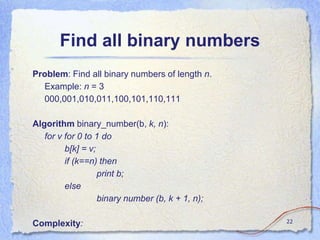 Find all binary numbers
Problem: Find all binary numbers of length n.
Example: n = 3
000,001,010,011,100,101,110,111
Algorithm binary_number(b, k, n):
for v for 0 to 1 do
b[k] = v;
if (k==n) then
print b;
else
binary number (b, k + 1, n);
Complexity: 22
 