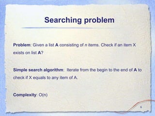 Searching problem
Problem: Given a list A consisting of n items. Check if an item X
exists on list A?
Simple search algorithm: Iterate from the begin to the end of A to
check if X equals to any item of A.
Complexity: O(n)
6
 