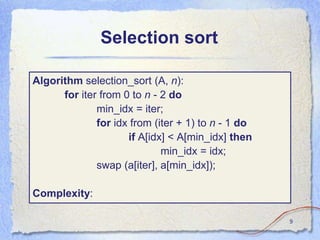 Selection sort
Algorithm selection_sort (A, n):
for iter from 0 to n - 2 do
min_idx = iter;
for idx from (iter + 1) to n - 1 do
if A[idx] < A[min_idx] then
min_idx = idx;
swap (a[iter], a[min_idx]);
Complexity:
9
 