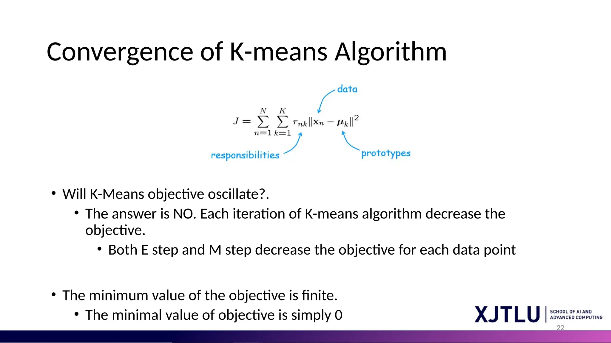 22 Convergence of K-means Algorithm • Will K-Means objective oscillate?. • The answer is NO. Each iteration of K-means algorithm decrease the objective. • Both E step and M step decrease the objective for each data point • The minimum value of the objective is finite. • The minimal value of objective is simply 0 