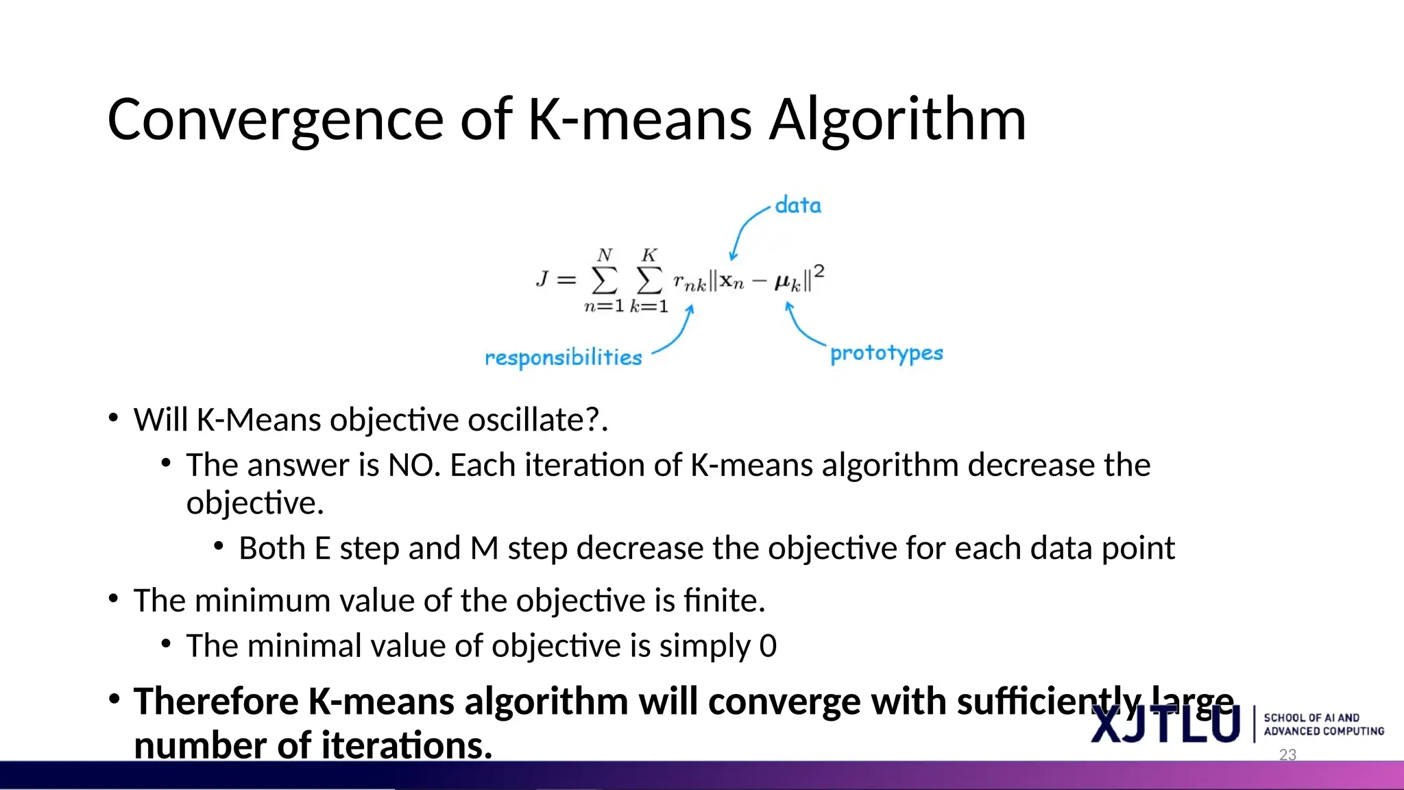 23 Convergence of K-means Algorithm • Will K-Means objective oscillate?. • The answer is NO. Each iteration of K-means algorithm decrease the objective. • Both E step and M step decrease the objective for each data point • The minimum value of the objective is finite. • The minimal value of objective is simply 0 • Therefore K-means algorithm will converge with sufficiently large number of iterations. 