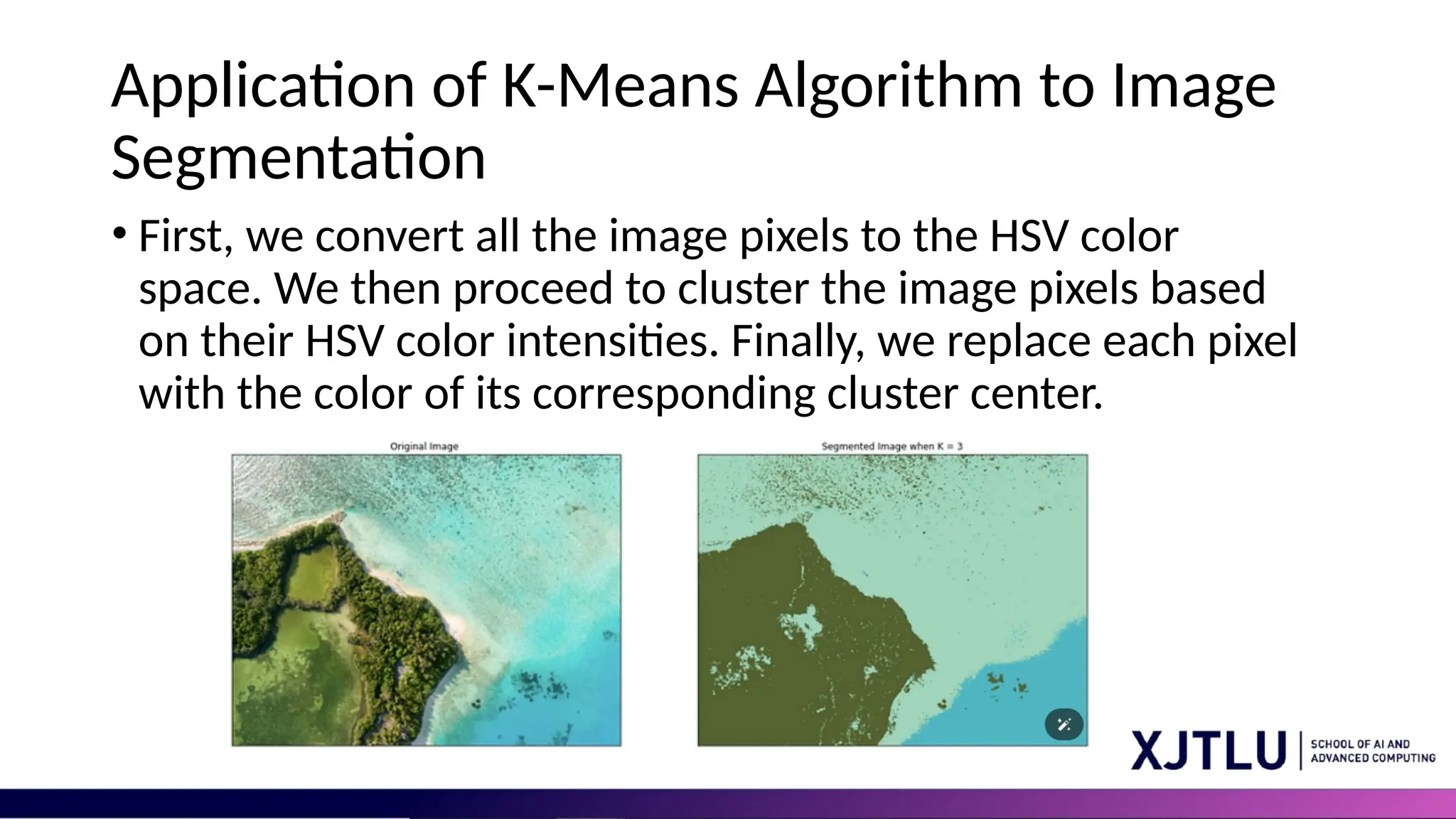 Application of K-Means Algorithm to Image Segmentation • First, we convert all the image pixels to the HSV color space. We then proceed to cluster the image pixels based on their HSV color intensities. Finally, we replace each pixel with the color of its corresponding cluster center. 