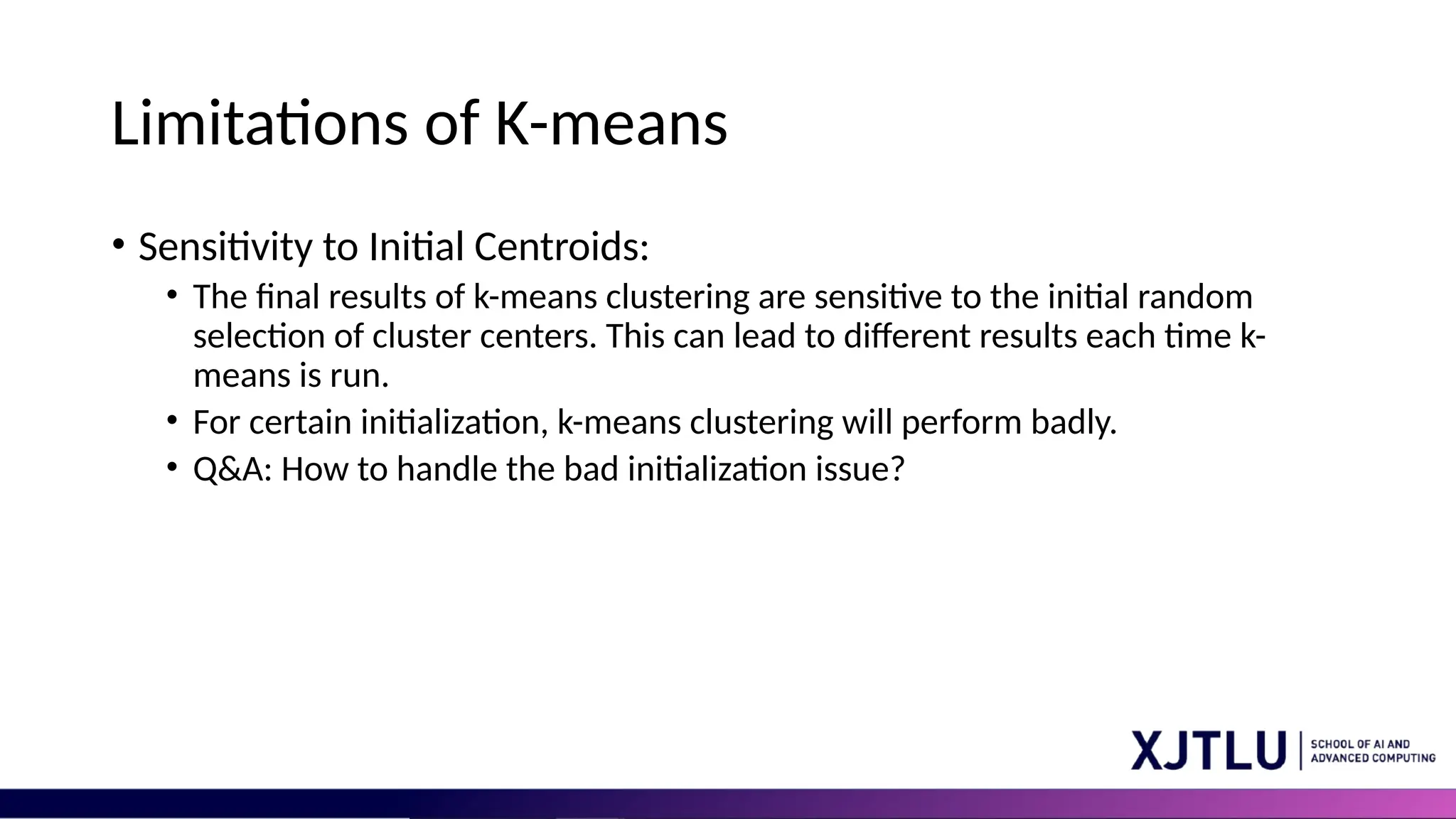 Limitations of K-means • Sensitivity to Initial Centroids: • The final results of k-means clustering are sensitive to the initial random selection of cluster centers. This can lead to different results each time k- means is run. • For certain initialization, k-means clustering will perform badly. • Q&A: How to handle the bad initialization issue? 