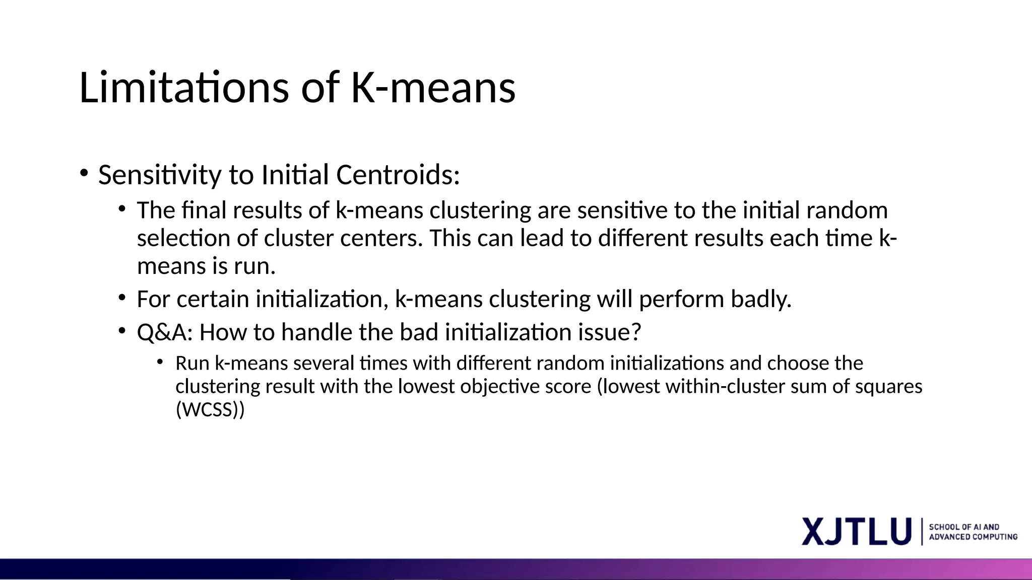 Limitations of K-means • Sensitivity to Initial Centroids: • The final results of k-means clustering are sensitive to the initial random selection of cluster centers. This can lead to different results each time k- means is run. • For certain initialization, k-means clustering will perform badly. • Q&A: How to handle the bad initialization issue? • Run k-means several times with different random initializations and choose the clustering result with the lowest objective score (lowest within-cluster sum of squares (WCSS)) 