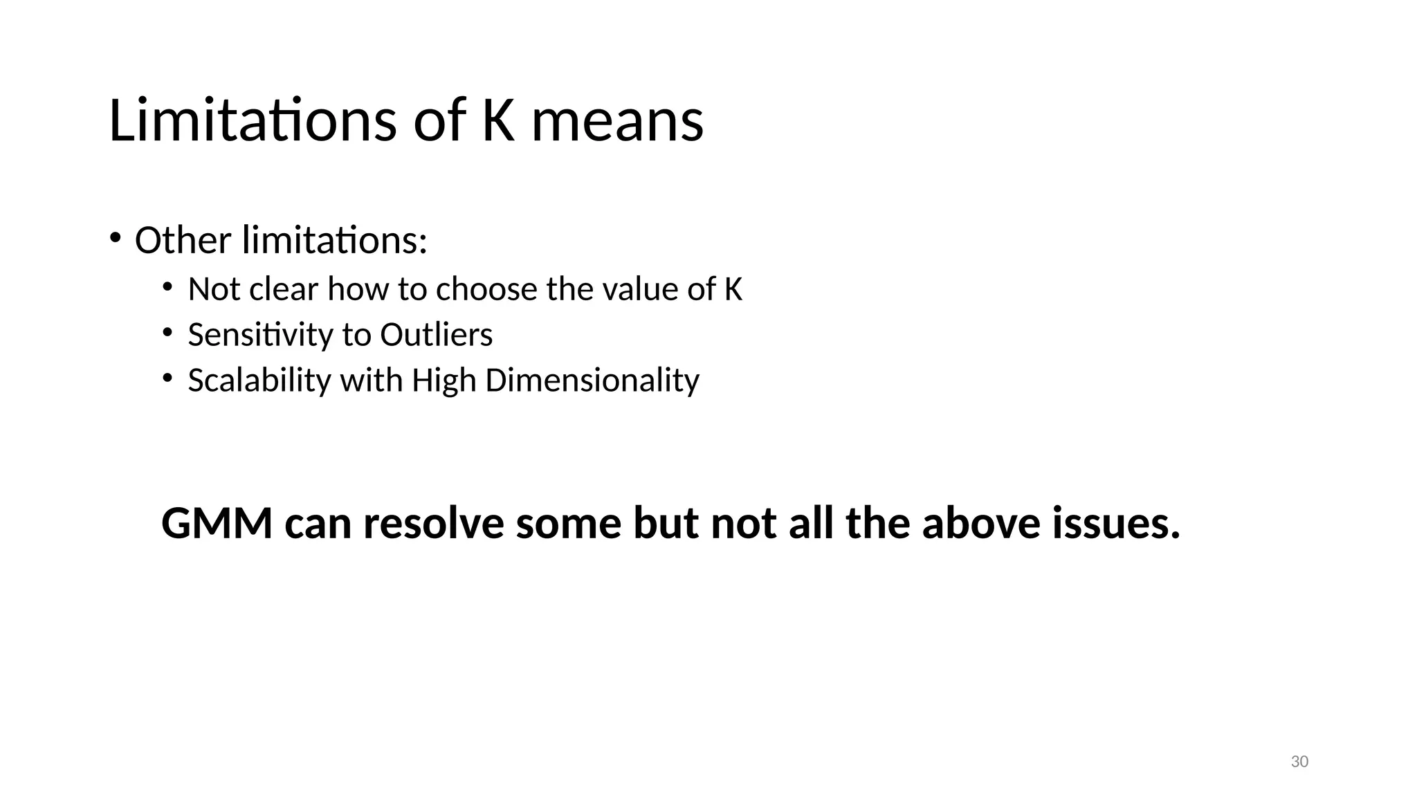 30 Limitations of K means • Other limitations: • Not clear how to choose the value of K • Sensitivity to Outliers • Scalability with High Dimensionality GMM can resolve some but not all the above issues. 