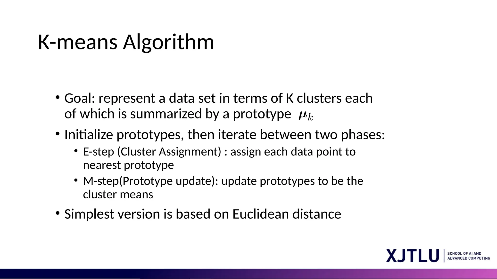 K-means Algorithm • Goal: represent a data set in terms of K clusters each of which is summarized by a prototype • Initialize prototypes, then iterate between two phases: • E-step (Cluster Assignment) : assign each data point to nearest prototype • M-step(Prototype update): update prototypes to be the cluster means • Simplest version is based on Euclidean distance 