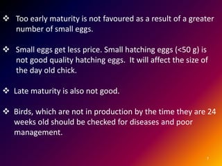 7
 Too early maturity is not favoured as a result of a greater
number of small eggs.
 Small eggs get less price. Small hatching eggs (<50 g) is
not good quality hatching eggs. It will affect the size of
the day old chick.
 Late maturity is also not good.
 Birds, which are not in production by the time they are 24
weeks old should be checked for diseases and poor
management.
 