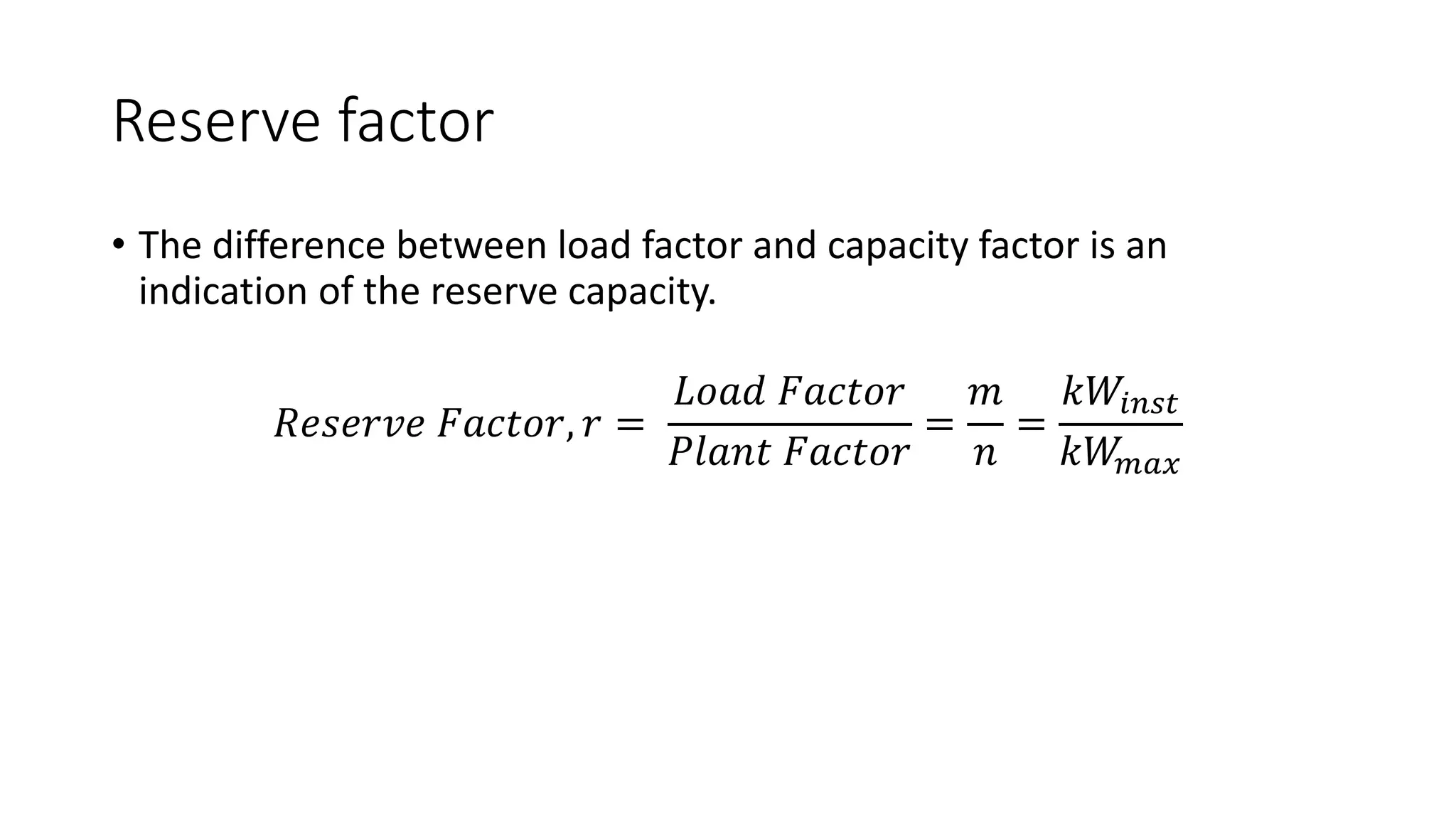 Reserve factor
• The difference between load factor and capacity factor is an
indication of the reserve capacity.
𝑅𝑒𝑠𝑒𝑟𝑣𝑒 𝐹𝑎𝑐𝑡𝑜𝑟, 𝑟 =
𝐿𝑜𝑎𝑑 𝐹𝑎𝑐𝑡𝑜𝑟
𝑃𝑙𝑎𝑛𝑡 𝐹𝑎𝑐𝑡𝑜𝑟
=
𝑚
𝑛
=
𝑘𝑊𝑖𝑛𝑠𝑡
𝑘𝑊𝑚𝑎𝑥
 