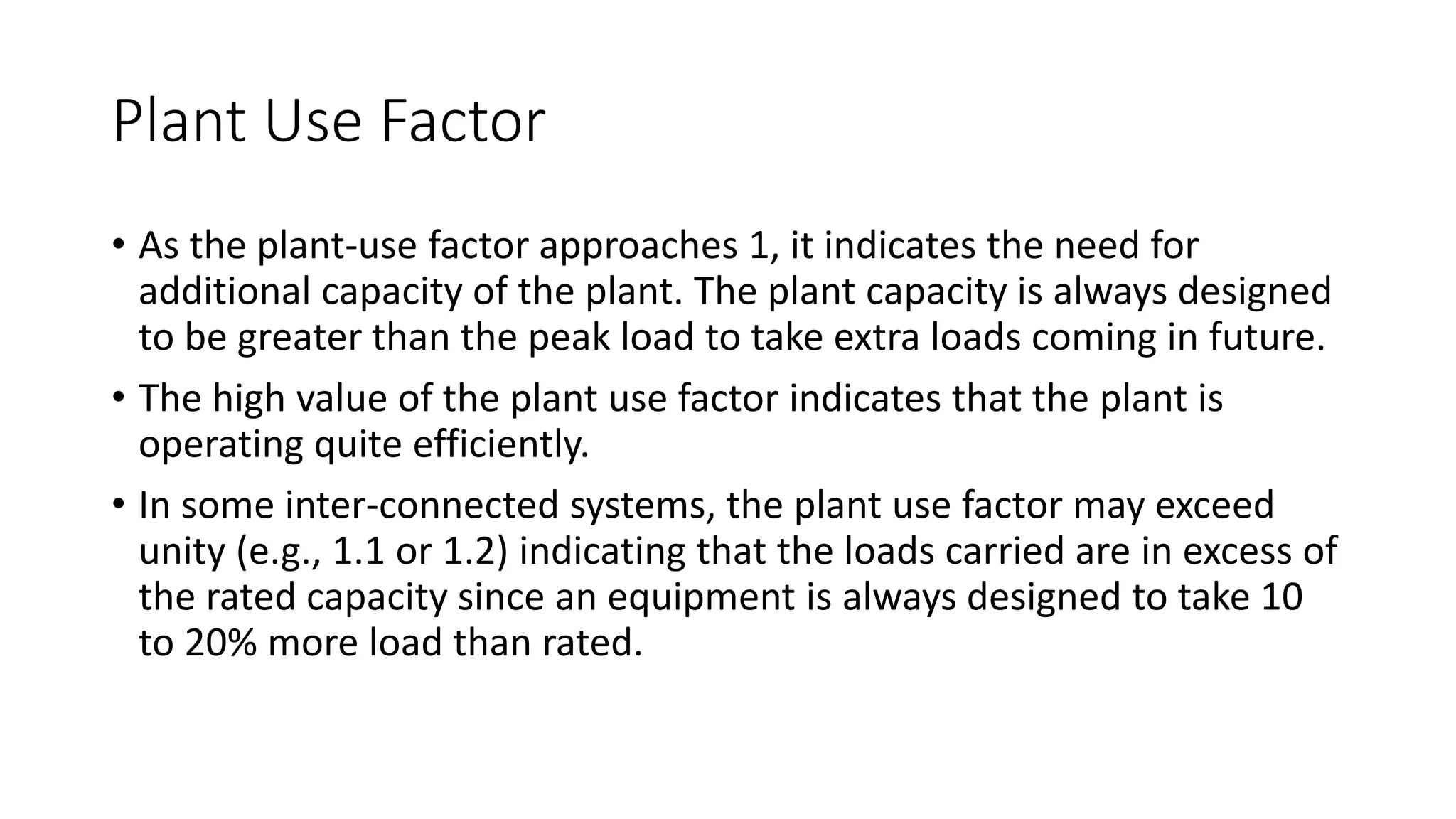 Plant Use Factor
• As the plant-use factor approaches 1, it indicates the need for
additional capacity of the plant. The plant capacity is always designed
to be greater than the peak load to take extra loads coming in future.
• The high value of the plant use factor indicates that the plant is
operating quite efficiently.
• In some inter-connected systems, the plant use factor may exceed
unity (e.g., 1.1 or 1.2) indicating that the loads carried are in excess of
the rated capacity since an equipment is always designed to take 10
to 20% more load than rated.
 