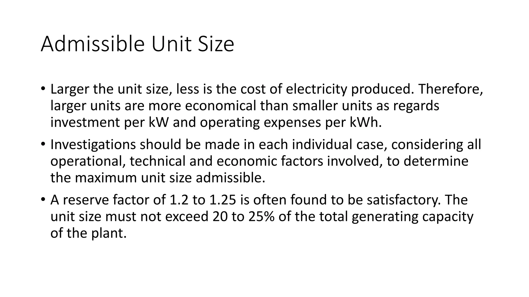 Admissible Unit Size
• Larger the unit size, less is the cost of electricity produced. Therefore,
larger units are more economical than smaller units as regards
investment per kW and operating expenses per kWh.
• Investigations should be made in each individual case, considering all
operational, technical and economic factors involved, to determine
the maximum unit size admissible.
• A reserve factor of 1.2 to 1.25 is often found to be satisfactory. The
unit size must not exceed 20 to 25% of the total generating capacity
of the plant.
 