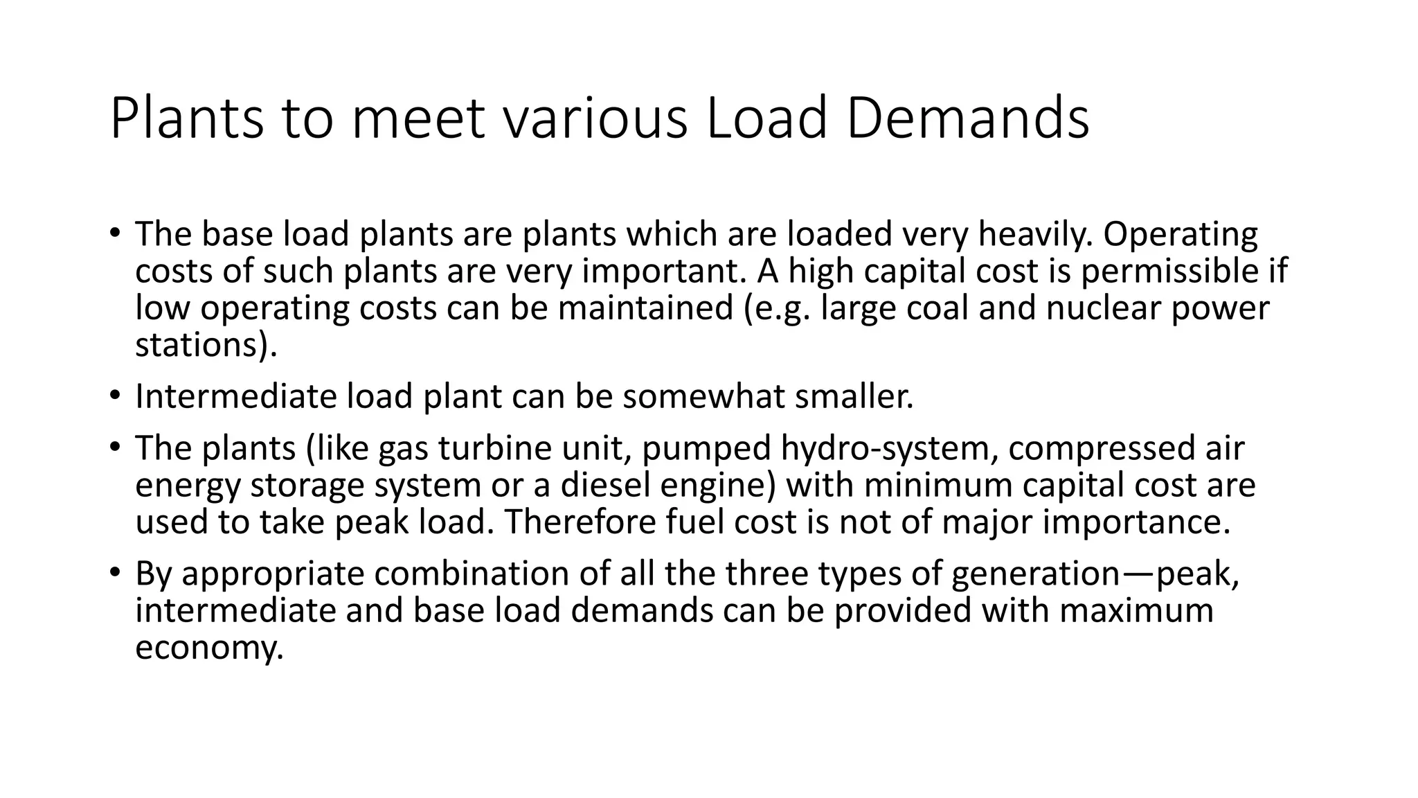 Plants to meet various Load Demands
• The base load plants are plants which are loaded very heavily. Operating
costs of such plants are very important. A high capital cost is permissible if
low operating costs can be maintained (e.g. large coal and nuclear power
stations).
• Intermediate load plant can be somewhat smaller.
• The plants (like gas turbine unit, pumped hydro-system, compressed air
energy storage system or a diesel engine) with minimum capital cost are
used to take peak load. Therefore fuel cost is not of major importance.
• By appropriate combination of all the three types of generation—peak,
intermediate and base load demands can be provided with maximum
economy.
 