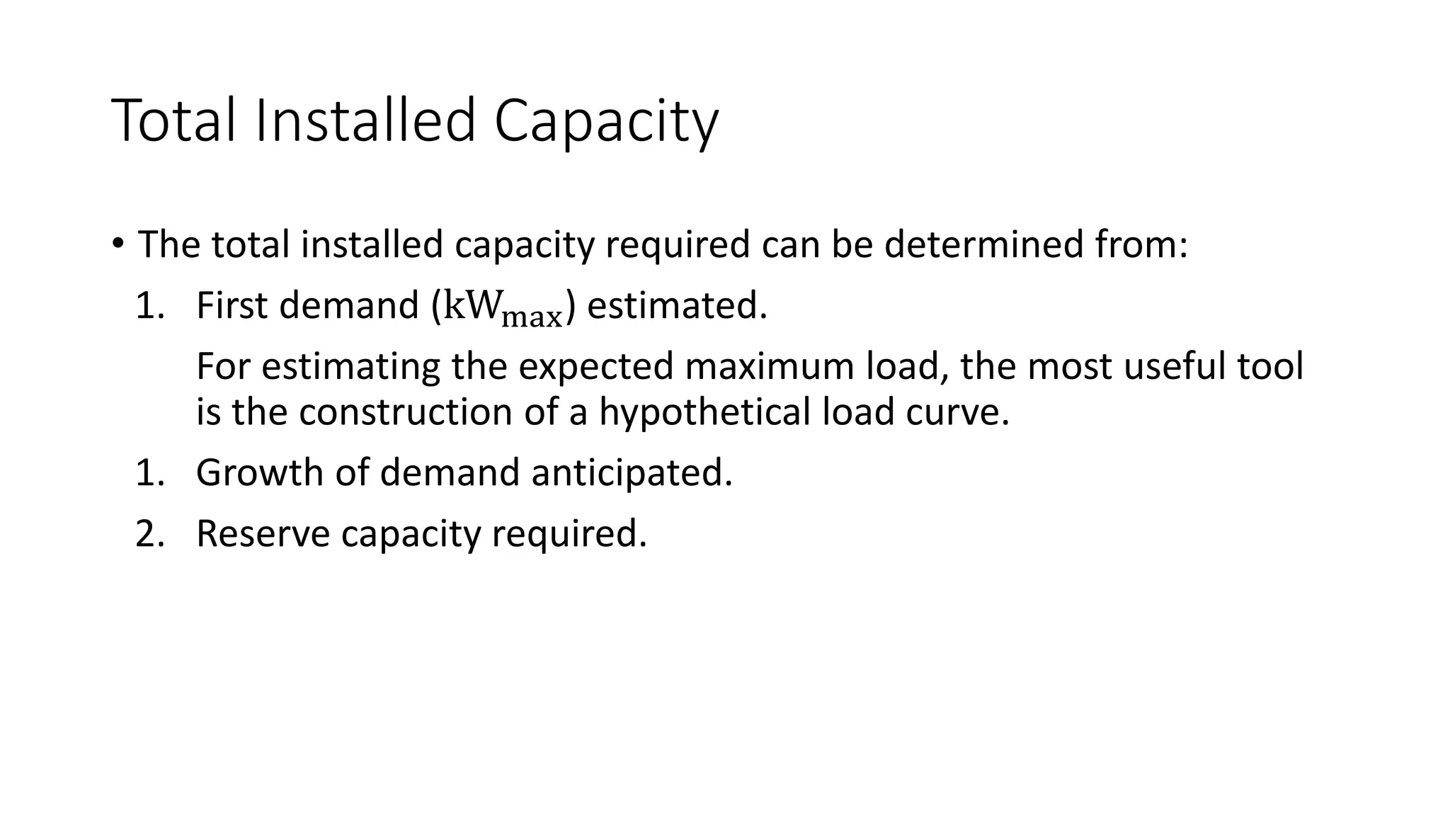 Total Installed Capacity
• The total installed capacity required can be determined from:
1. First demand (kWmax) estimated.
For estimating the expected maximum load, the most useful tool
is the construction of a hypothetical load curve.
1. Growth of demand anticipated.
2. Reserve capacity required.
 