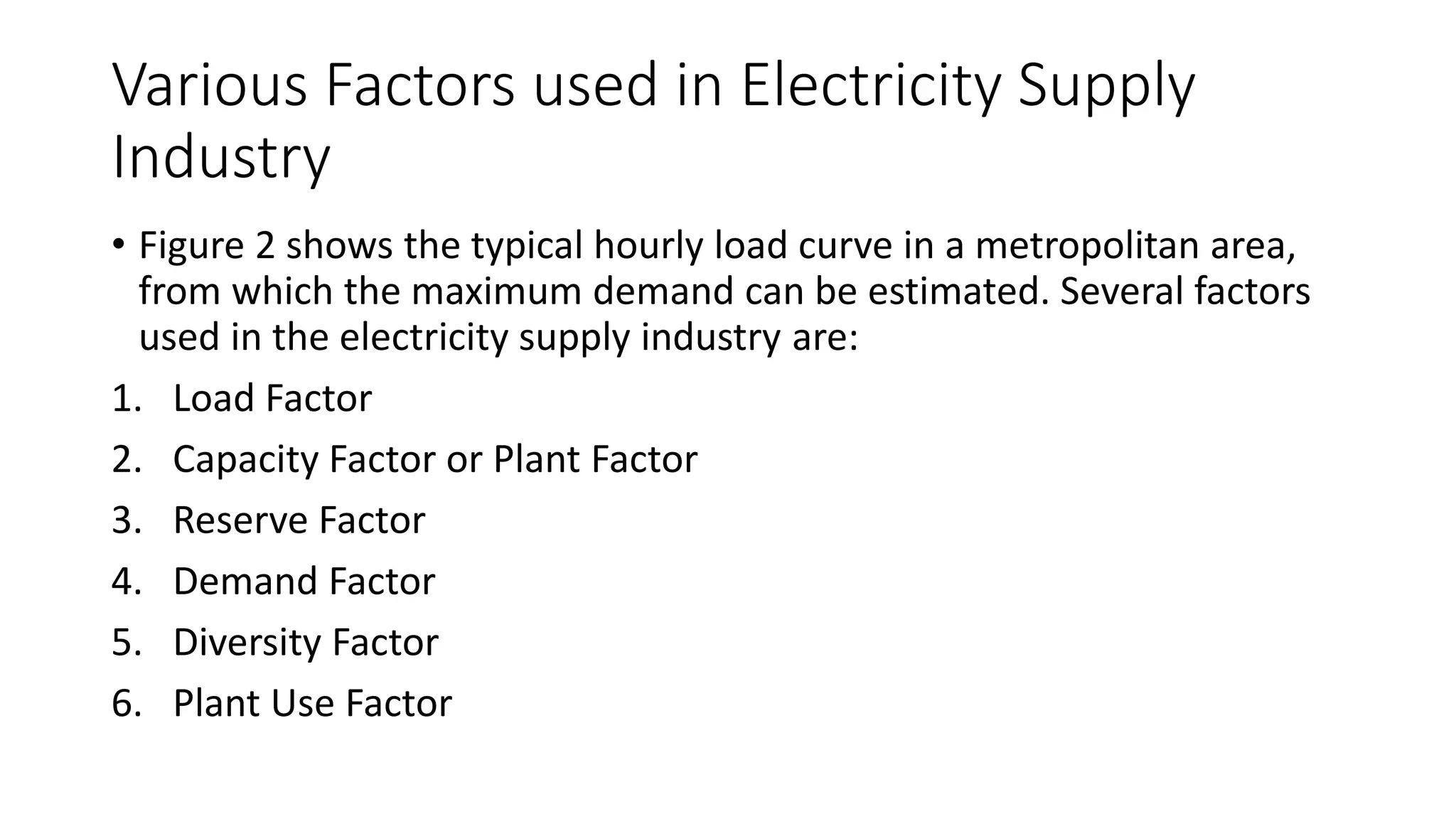 Various Factors used in Electricity Supply
Industry
• Figure 2 shows the typical hourly load curve in a metropolitan area,
from which the maximum demand can be estimated. Several factors
used in the electricity supply industry are:
1. Load Factor
2. Capacity Factor or Plant Factor
3. Reserve Factor
4. Demand Factor
5. Diversity Factor
6. Plant Use Factor
 