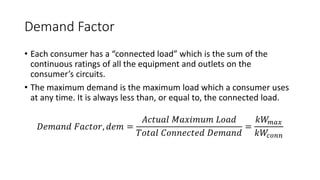 Demand Factor
• Each consumer has a “connected load” which is the sum of the
continuous ratings of all the equipment and outlets on the
consumer’s circuits.
• The maximum demand is the maximum load which a consumer uses
at any time. It is always less than, or equal to, the connected load.
𝐷𝑒𝑚𝑎𝑛𝑑 𝐹𝑎𝑐𝑡𝑜𝑟, 𝑑𝑒𝑚 =
𝐴𝑐𝑡𝑢𝑎𝑙 𝑀𝑎𝑥𝑖𝑚𝑢𝑚 𝐿𝑜𝑎𝑑
𝑇𝑜𝑡𝑎𝑙 𝐶𝑜𝑛𝑛𝑒𝑐𝑡𝑒𝑑 𝐷𝑒𝑚𝑎𝑛𝑑
=
𝑘𝑊𝑚𝑎𝑥
𝑘𝑊𝑐𝑜𝑛𝑛
 