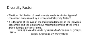 Diversity Factor
• The time distribution of maximum demands for similar types of
consumers is measured by a term called “diversity factor”.
• It is the ratio of the sum of the maximum demands of the individual
consumers and the simultaneous maximum demand of the whole
group during a particular time.
𝑑𝑖𝑣 =
𝑠𝑢𝑚 𝑜𝑓 𝑚𝑎𝑥. 𝑑𝑒𝑚𝑎𝑛𝑑𝑠 𝑜𝑓 𝑖𝑛𝑑𝑖𝑣𝑖𝑑𝑢𝑎𝑙 𝑐𝑜𝑛𝑠𝑢𝑚𝑒𝑟 𝑔𝑟𝑜𝑢𝑝𝑠
𝑎𝑐𝑡𝑢𝑎𝑙 𝑝𝑒𝑎𝑘 𝑙𝑜𝑎𝑑 𝑜𝑓 𝑡ℎ𝑒 𝑠𝑦𝑠𝑡𝑒𝑚
 