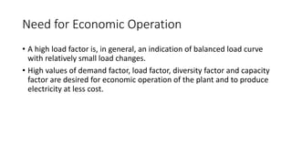Need for Economic Operation
• A high load factor is, in general, an indication of balanced load curve
with relatively small load changes.
• High values of demand factor, load factor, diversity factor and capacity
factor are desired for economic operation of the plant and to produce
electricity at less cost.
 