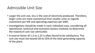Admissible Unit Size
• Larger the unit size, less is the cost of electricity produced. Therefore,
larger units are more economical than smaller units as regards
investment per kW and operating expenses per kWh.
• Investigations should be made in each individual case, considering all
operational, technical and economic factors involved, to determine
the maximum unit size admissible.
• A reserve factor of 1.2 to 1.25 is often found to be satisfactory. The
unit size must not exceed 20 to 25% of the total generating capacity
of the plant.
 