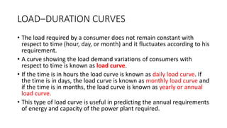 LOAD–DURATION CURVES
• The load required by a consumer does not remain constant with
respect to time (hour, day, or month) and it fluctuates according to his
requirement.
• A curve showing the load demand variations of consumers with
respect to time is known as load curve.
• If the time is in hours the load curve is known as daily load curve. If
the time is in days, the load curve is known as monthly load curve and
if the time is in months, the load curve is known as yearly or annual
load curve.
• This type of load curve is useful in predicting the annual requirements
of energy and capacity of the power plant required.
 