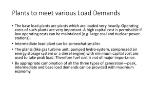 Plants to meet various Load Demands
• The base load plants are plants which are loaded very heavily. Operating
costs of such plants are very important. A high capital cost is permissible if
low operating costs can be maintained (e.g. large coal and nuclear power
stations).
• Intermediate load plant can be somewhat smaller.
• The plants (like gas turbine unit, pumped hydro-system, compressed air
energy storage system or a diesel engine) with minimum capital cost are
used to take peak load. Therefore fuel cost is not of major importance.
• By appropriate combination of all the three types of generation—peak,
intermediate and base load demands can be provided with maximum
economy.
 