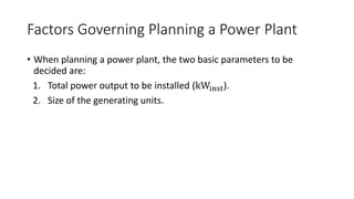 Factors Governing Planning a Power Plant
• When planning a power plant, the two basic parameters to be
decided are:
1. Total power output to be installed (kWinst).
2. Size of the generating units.
 