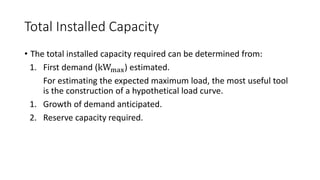 Total Installed Capacity
• The total installed capacity required can be determined from:
1. First demand (kWmax) estimated.
For estimating the expected maximum load, the most useful tool
is the construction of a hypothetical load curve.
1. Growth of demand anticipated.
2. Reserve capacity required.
 